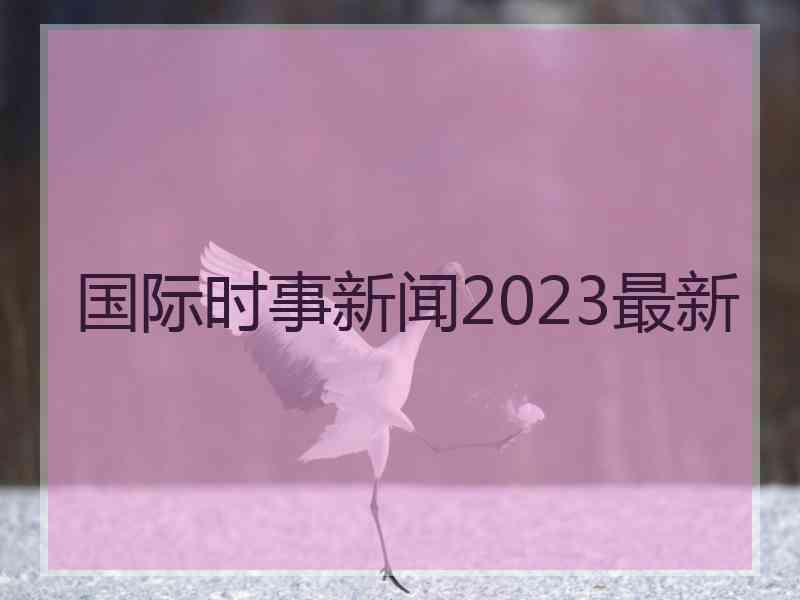 国际时事新闻2023最新